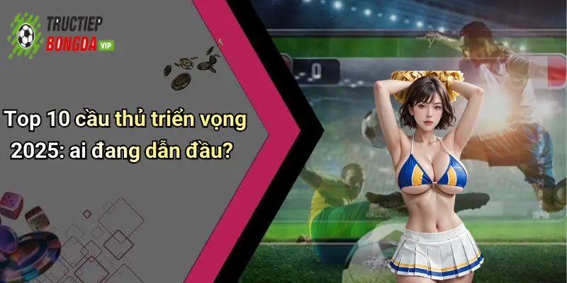 Top 10 cầu thủ triển vọng 2025: ai đang dẫn đầu?