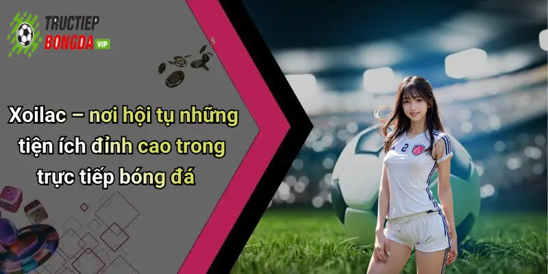 Xoilac – nơi hội tụ những tiện ích đỉnh cao trong trực tiếp bóng đá